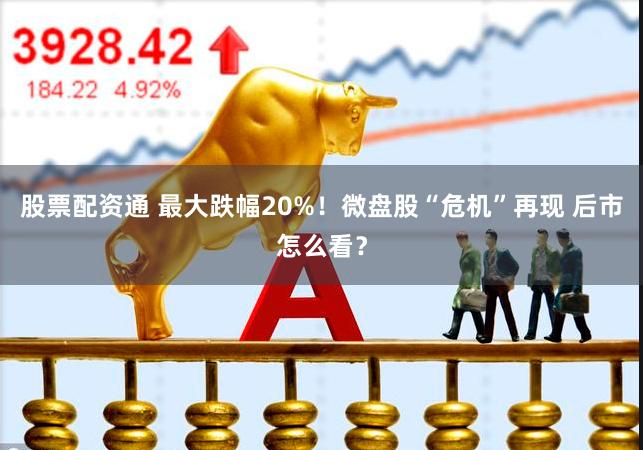 股票配资通 最大跌幅20%！微盘股“危机”再现 后市怎么看？
