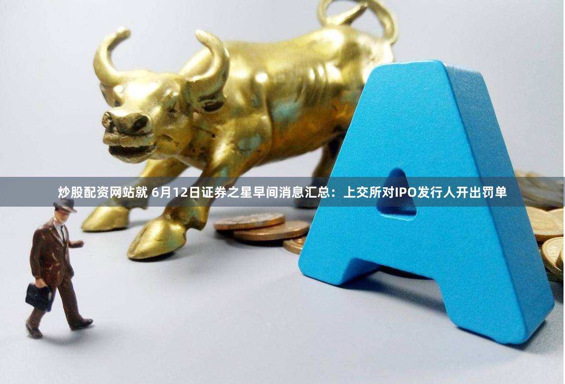 炒股配资网站就 6月12日证券之星早间消息汇总：上交所对IPO发行人开出罚单