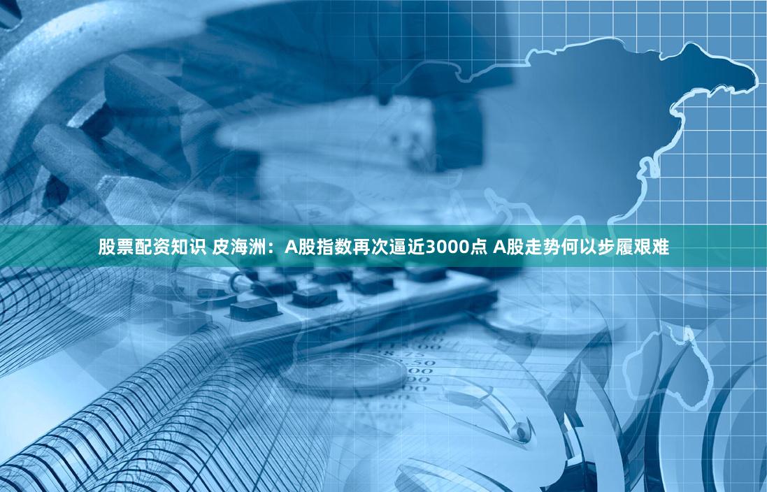 股票配资知识 皮海洲：A股指数再次逼近3000点 A股走势何以步履艰难