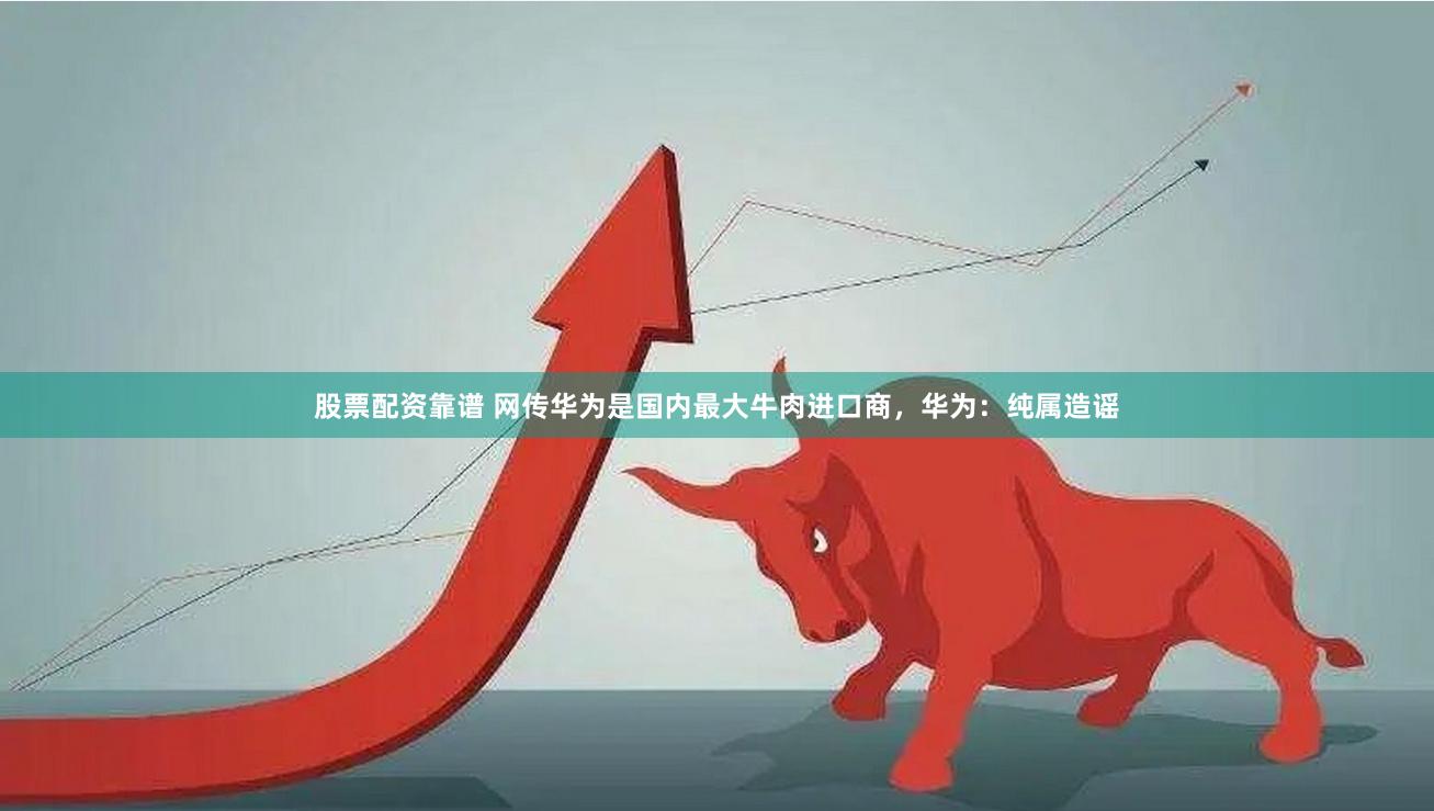 股票配资靠谱 网传华为是国内最大牛肉进口商，华为：纯属造谣