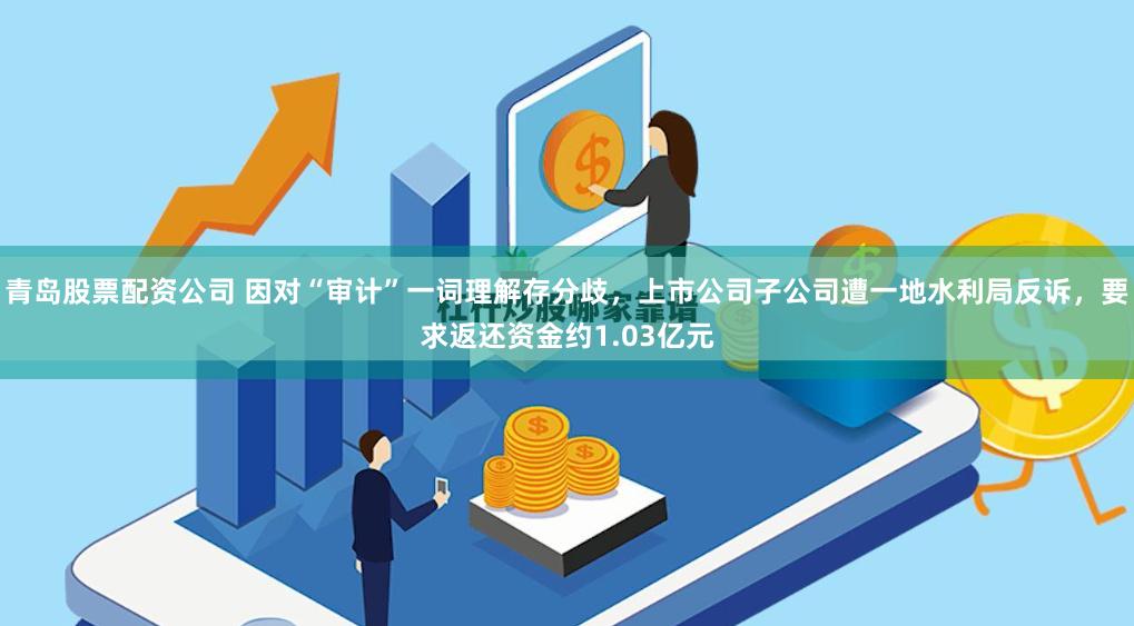青岛股票配资公司 因对“审计”一词理解存分歧，上市公司子公司遭一地水利局反诉，要求返还资金约1.03亿元