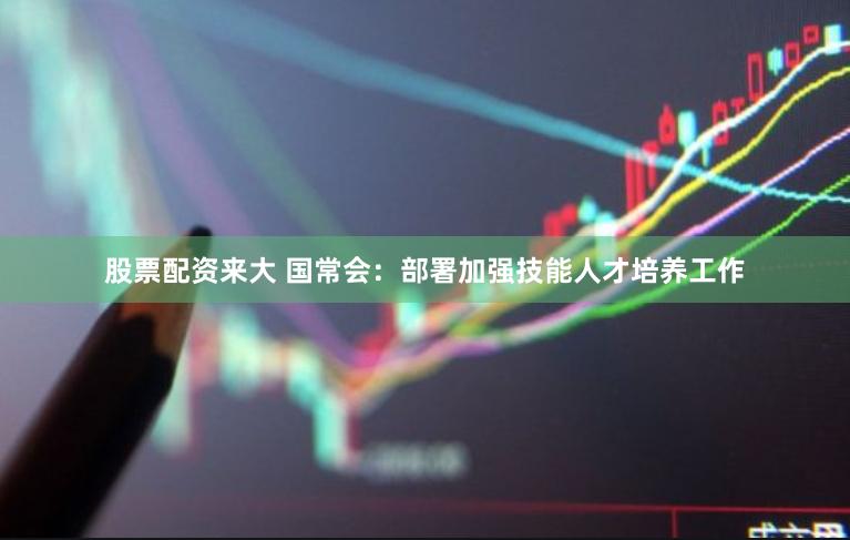 股票配资来大 国常会：部署加强技能人才培养工作