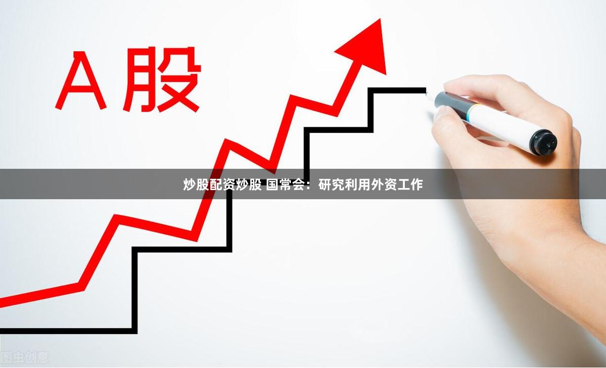 炒股配资炒股 国常会：研究利用外资工作