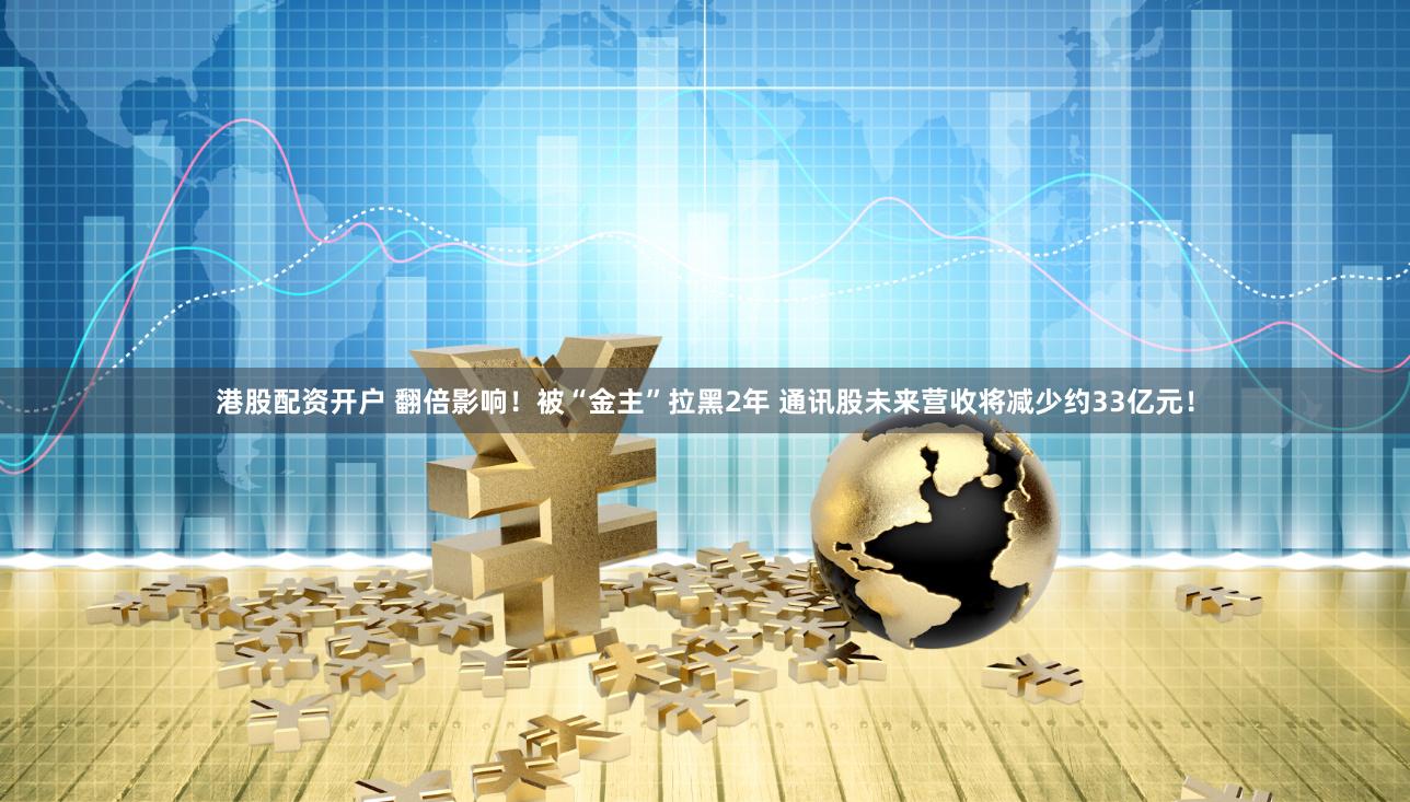 港股配资开户 翻倍影响！被“金主”拉黑2年 通讯股未来营收将减少约33亿元！