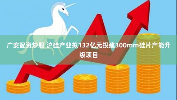 广安配资炒股 沪硅产业拟132亿元投建300mm硅片产能升级项目