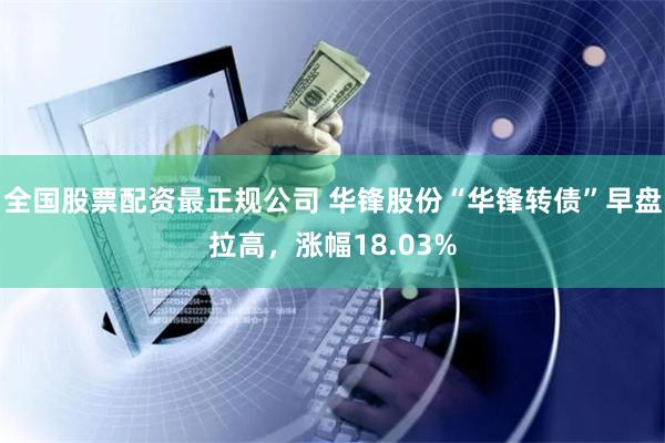 全国股票配资最正规公司 华锋股份“华锋转债”早盘拉高，涨幅18.03%