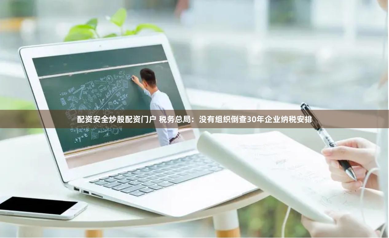 配资安全炒股配资门户 税务总局：没有组织倒查30年企业纳税安排