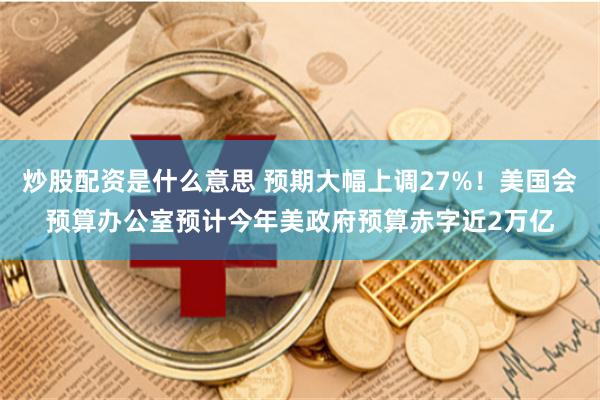 炒股配资是什么意思 预期大幅上调27%！美国会预算办公室预计今年美政府预算赤字近2万亿