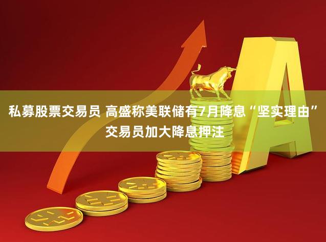 私募股票交易员 高盛称美联储有7月降息“坚实理由” 交易员加大降息押注