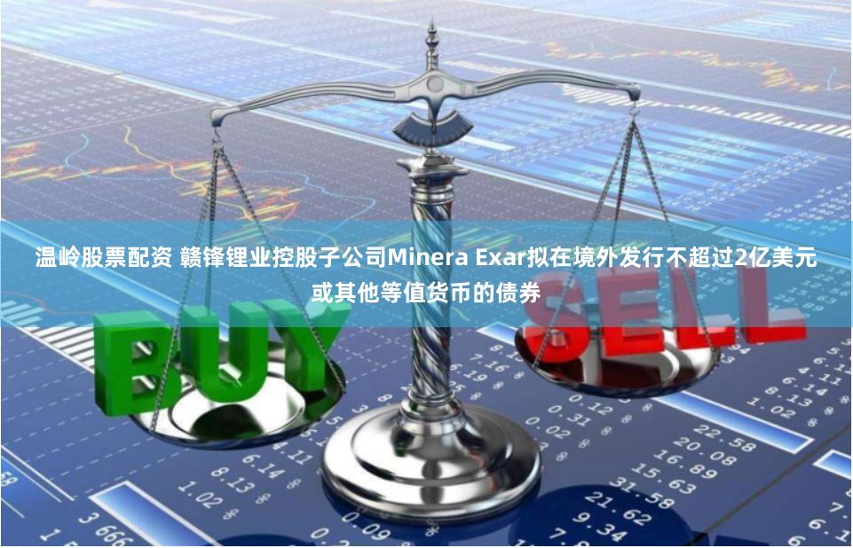 温岭股票配资 赣锋锂业控股子公司Minera Exar拟在境外发行不超过2亿美元或其他等值货币的债券