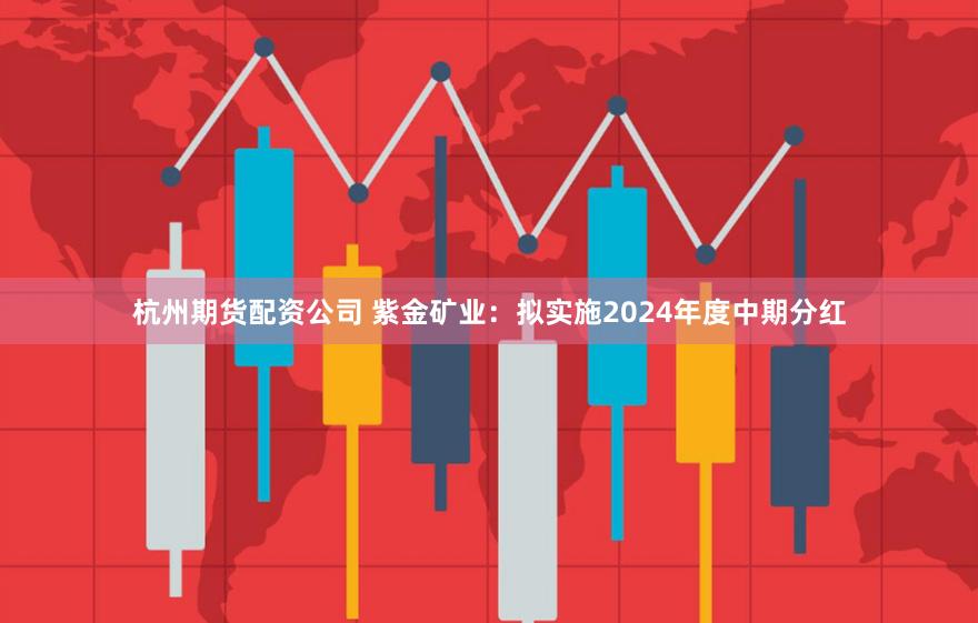 杭州期货配资公司 紫金矿业：拟实施2024年度中期分红