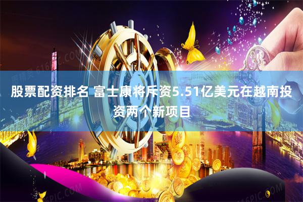 股票配资排名 富士康将斥资5.51亿美元在越南投资两个新项目