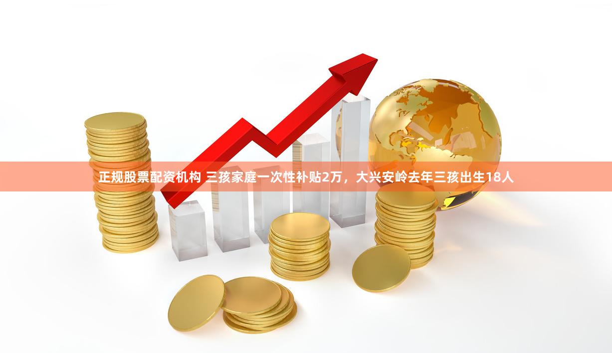 正规股票配资机构 三孩家庭一次性补贴2万，大兴安岭去年三孩出生18人