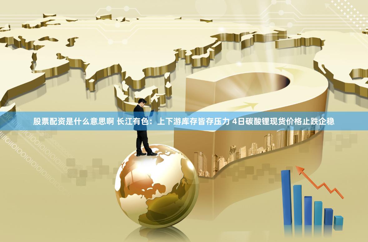 股票配资是什么意思啊 长江有色：上下游库存皆存压力 4日碳酸锂现货价格止跌企稳
