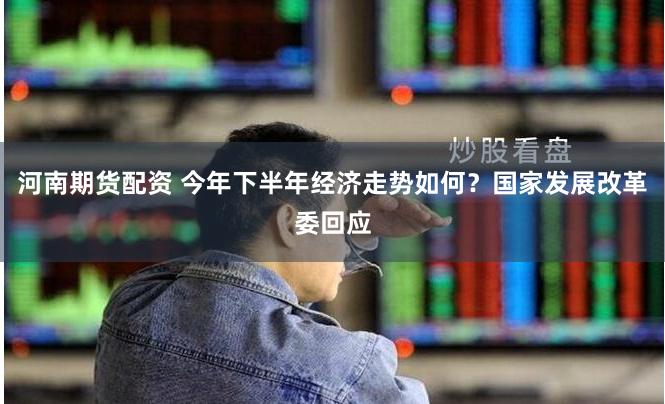 河南期货配资 今年下半年经济走势如何？国家发展改革委回应