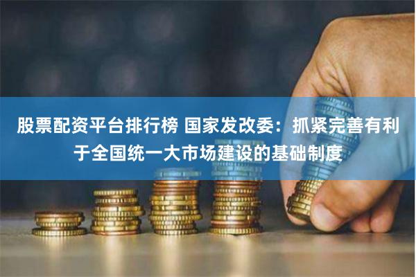 股票配资平台排行榜 国家发改委：抓紧完善有利于全国统一大市场建设的基础制度