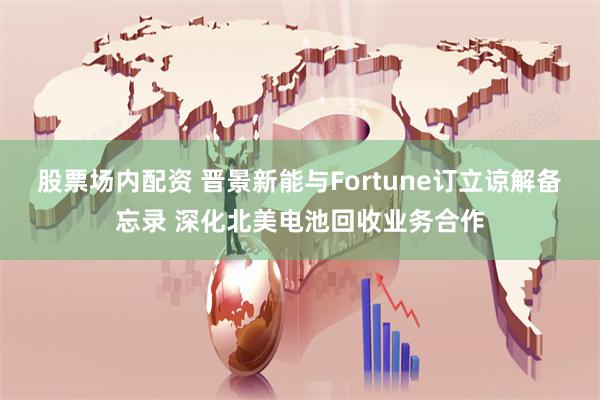 股票场内配资 晋景新能与Fortune订立谅解备忘录 深化北美电池回收业务合作