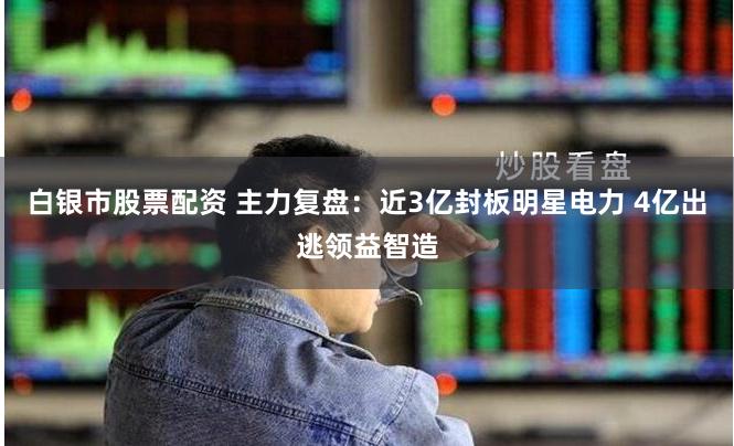 白银市股票配资 主力复盘：近3亿封板明星电力 4亿出逃领益智造