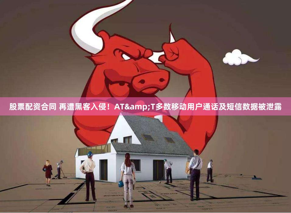 股票配资合同 再遭黑客入侵！AT&T多数移动用户通话及短信数据被泄露