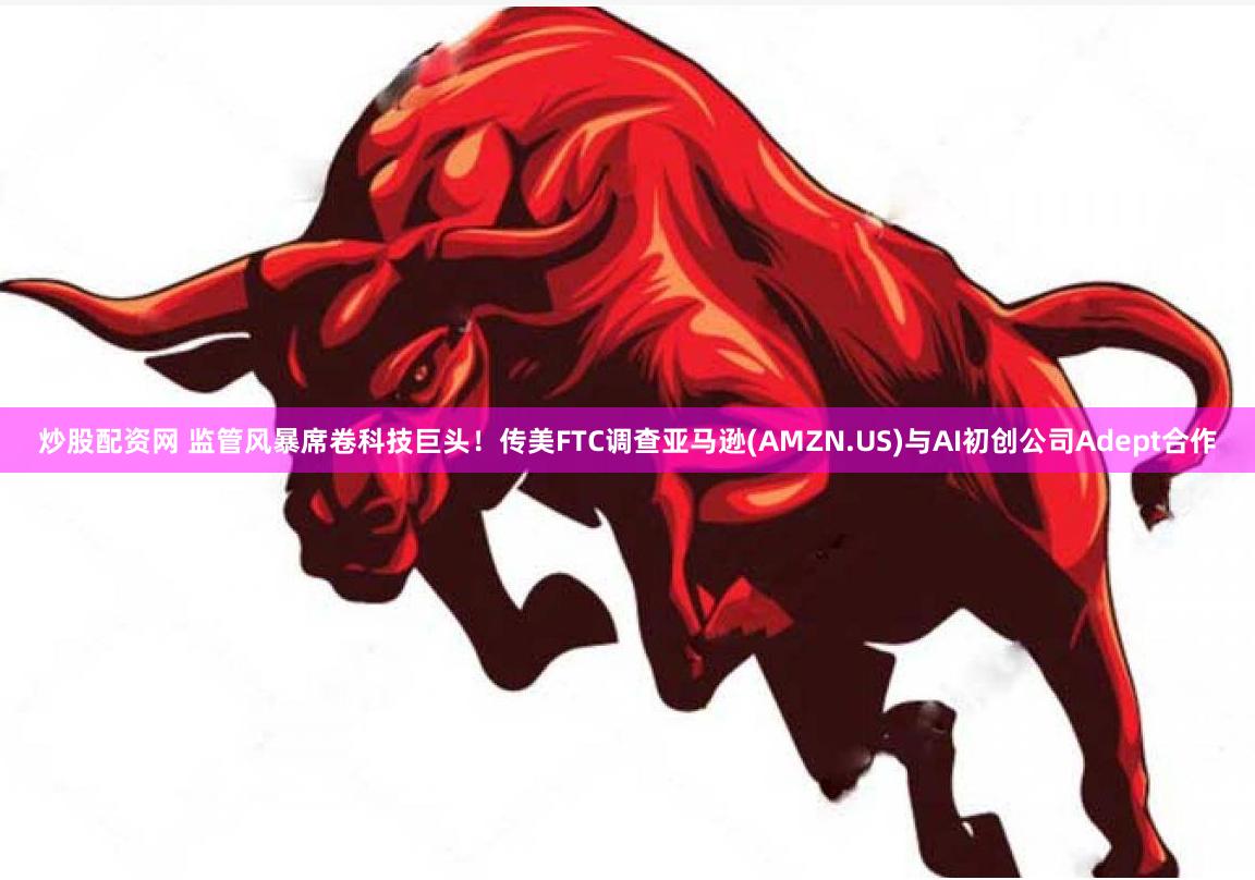 炒股配资网 监管风暴席卷科技巨头！传美FTC调查亚马逊(AMZN.US)与AI初创公司Adept合作