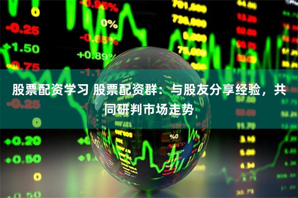 股票配资学习 股票配资群：与股友分享经验，共同研判市场走势