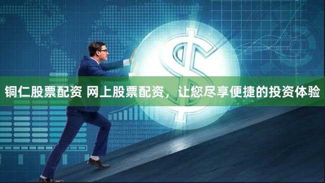 铜仁股票配资 网上股票配资，让您尽享便捷的投资体验