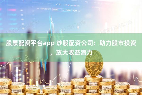 股票配资平台app 炒股配资公司：助力股市投资，放大收益潜力