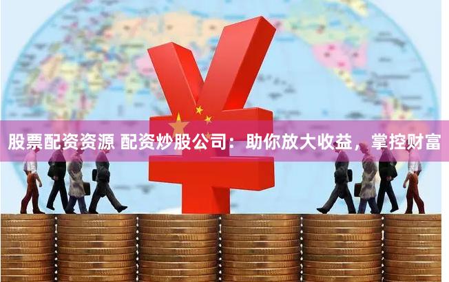 股票配资资源 配资炒股公司：助你放大收益，掌控财富