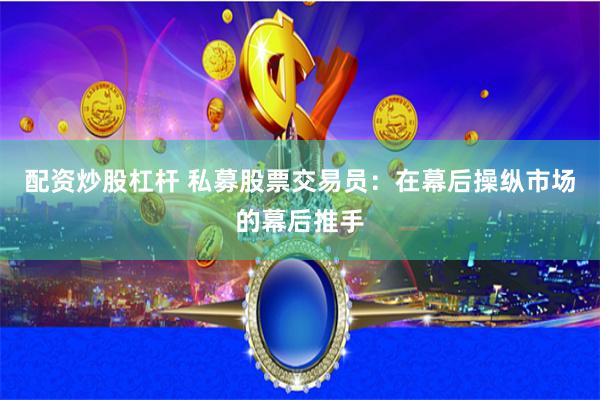 配资炒股杠杆 私募股票交易员：在幕后操纵市场的幕后推手