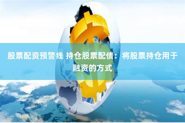 股票配资预警线 持仓股票配债：将股票持仓用于融资的方式