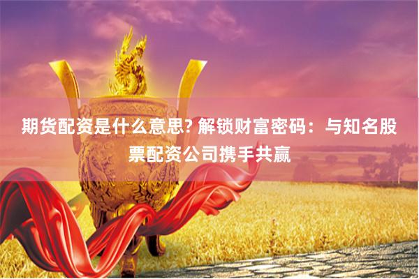 期货配资是什么意思? 解锁财富密码：与知名股票配资公司携手共赢