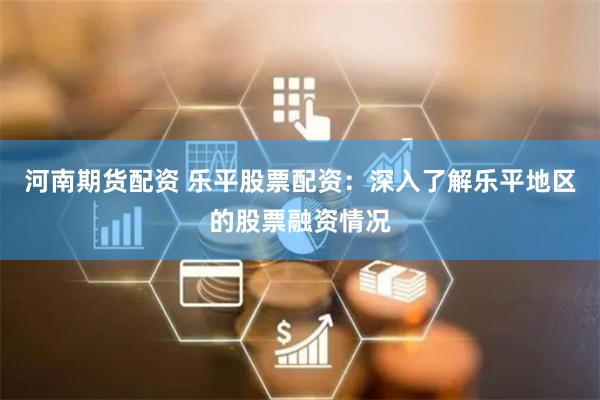 河南期货配资 乐平股票配资：深入了解乐平地区的股票融资情况