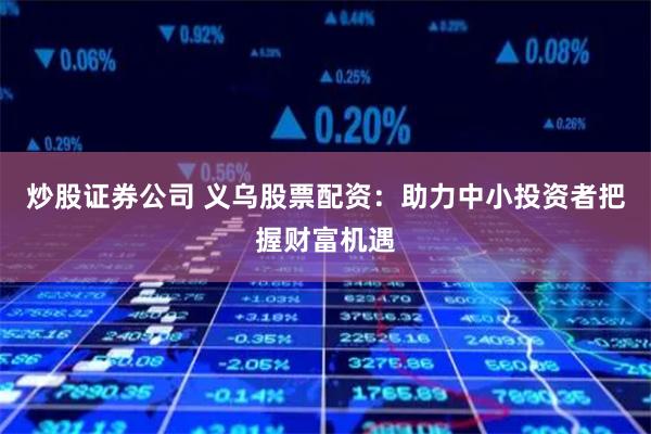 炒股证券公司 义乌股票配资：助力中小投资者把握财富机遇