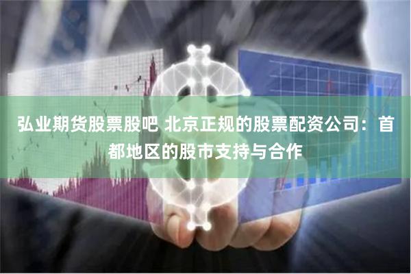 弘业期货股票股吧 北京正规的股票配资公司：首都地区的股市支持与合作