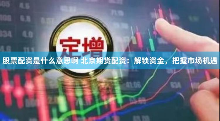 股票配资是什么意思啊 北京期货配资：解锁资金，把握市场机遇