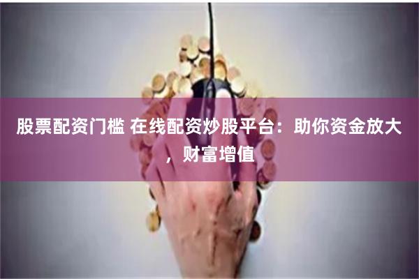 股票配资门槛 在线配资炒股平台：助你资金放大，财富增值
