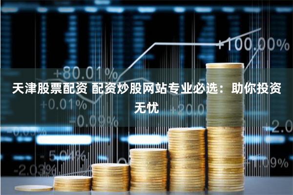天津股票配资 配资炒股网站专业必选：助你投资无忧