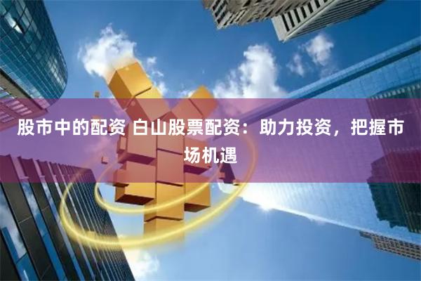 股市中的配资 白山股票配资：助力投资，把握市场机遇