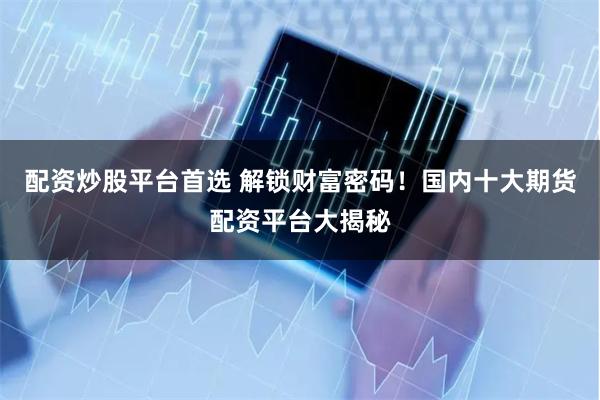 配资炒股平台首选 解锁财富密码！国内十大期货配资平台大揭秘