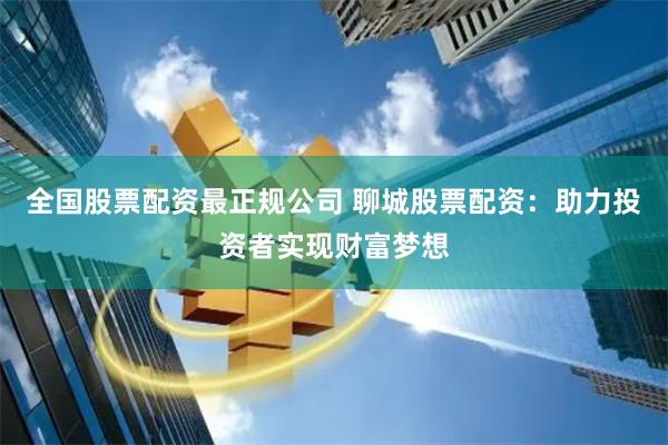 全国股票配资最正规公司 聊城股票配资：助力投资者实现财富梦想