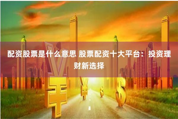 配资股票是什么意思 股票配资十大平台：投资理财新选择