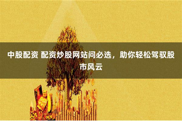 中股配资 配资炒股网站问必选，助你轻松驾驭股市风云