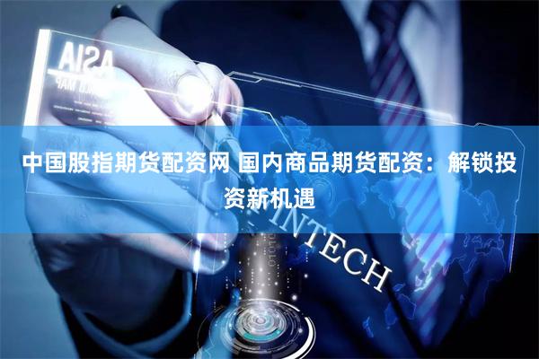 中国股指期货配资网 国内商品期货配资：解锁投资新机遇