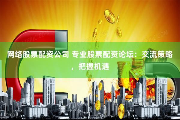 网络股票配资公司 专业股票配资论坛：交流策略，把握机遇