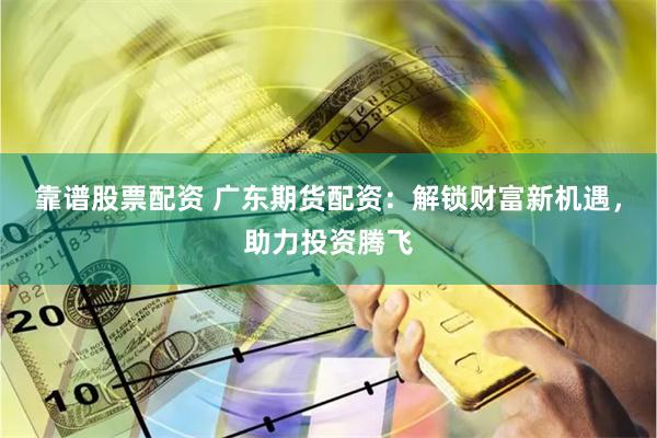 靠谱股票配资 广东期货配资：解锁财富新机遇，助力投资腾飞