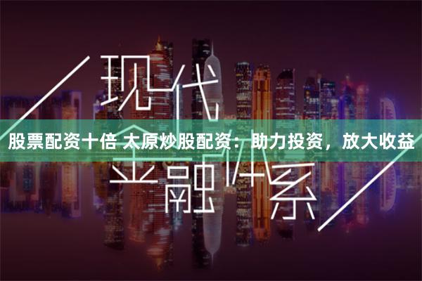股票配资十倍 太原炒股配资：助力投资，放大收益
