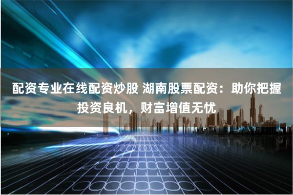 配资专业在线配资炒股 湖南股票配资：助你把握投资良机，财富增值无忧