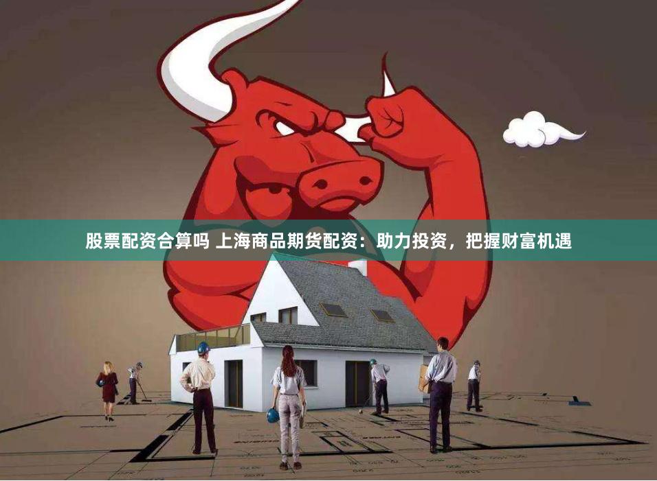 股票配资合算吗 上海商品期货配资：助力投资，把握财富机遇