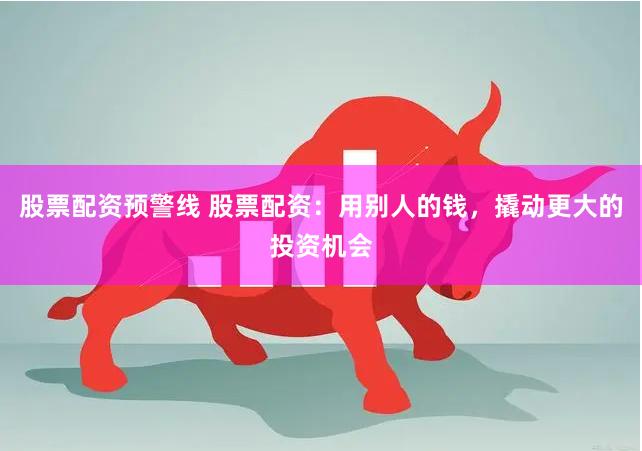 股票配资预警线 股票配资：用别人的钱，撬动更大的投资机会