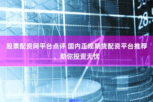 股票配资网平台点评 国内正规期货配资平台推荐，助你投资无忧